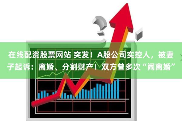 在线配资股票网站 突发！A股公司实控人，被妻子起诉：离婚、分割财产！双方曾多次“闹离婚”