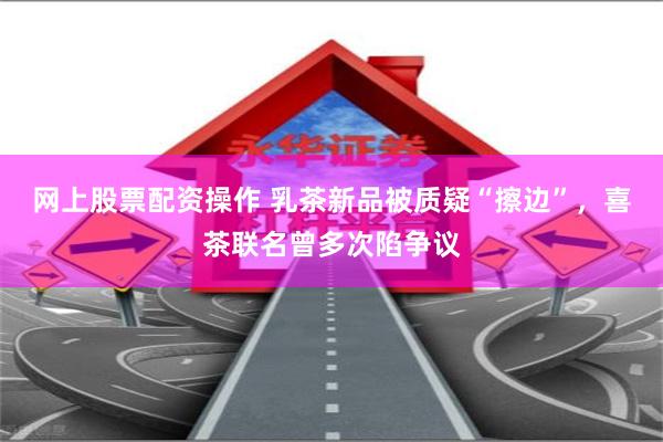 网上股票配资操作 乳茶新品被质疑“擦边”，喜茶联名曾多次陷争议