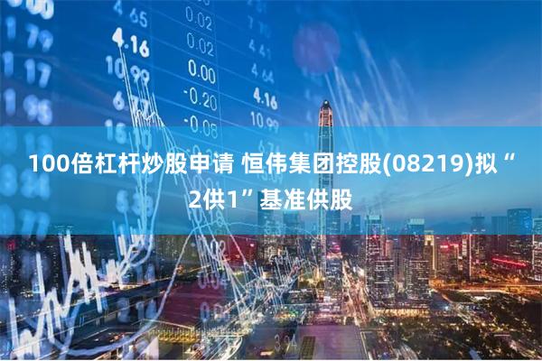 100倍杠杆炒股申请 恒伟集团控股(08219)拟“2供1”基准供股