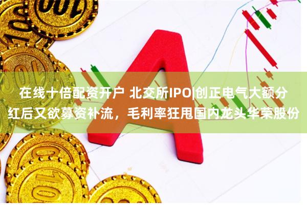 在线十倍配资开户 北交所IPO|创正电气大额分红后又欲募资补流，毛利率狂甩国内龙头华荣股份
