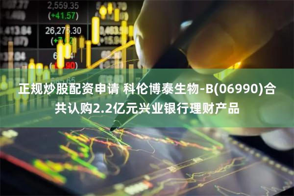 正规炒股配资申请 科伦博泰生物-B(06990)合共认购2.2亿元兴业银行理财产品