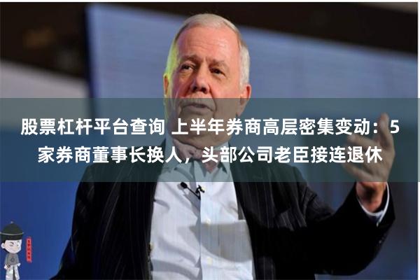 股票杠杆平台查询 上半年券商高层密集变动：5家券商董事长换人，头部公司老臣接连退休