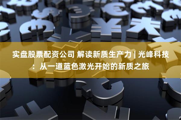 实盘股票配资公司 解读新质生产力 | 光峰科技：从一道蓝色激光开始的新质之旅