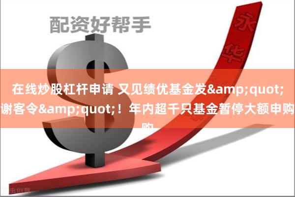 在线炒股杠杆申请 又见绩优基金发&quot;谢客令&quot;！年内超千只基金暂停大额申购