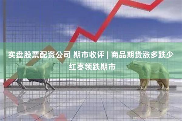 实盘股票配资公司 期市收评 | 商品期货涨多跌少 红枣领跌期市