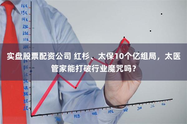实盘股票配资公司 红杉、太保10个亿组局，太医管家能打破行业魔咒吗？