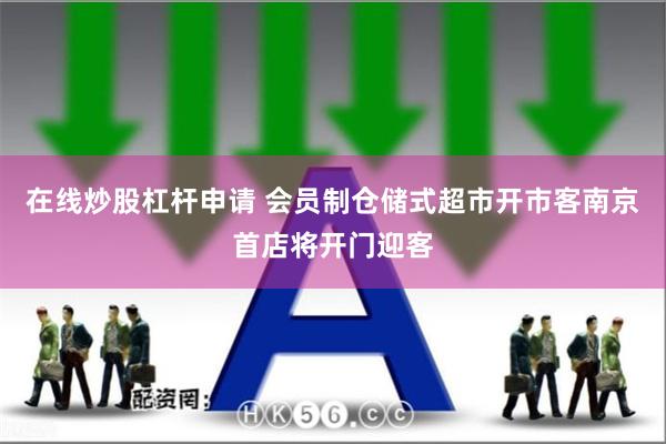 在线炒股杠杆申请 会员制仓储式超市开市客南京首店将开门迎客