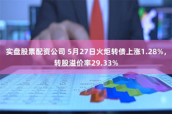 实盘股票配资公司 5月27日火炬转债上涨1.28%，转股溢价率29.33%