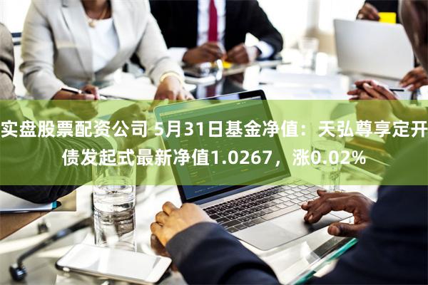 实盘股票配资公司 5月31日基金净值：天弘尊享定开债发起式最新净值1.0267，涨0.02%