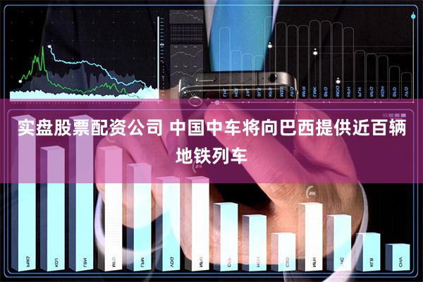 实盘股票配资公司 中国中车将向巴西提供近百辆地铁列车