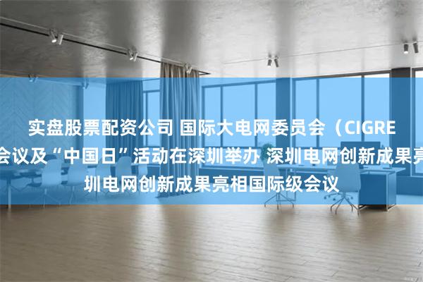实盘股票配资公司 国际大电网委员会（CIGRE）指导委员会会议及“中国日”活动在深圳举办 深圳电网创新成果亮相国际级会议