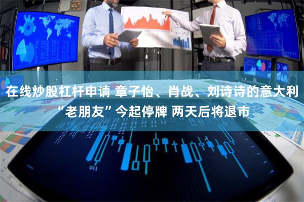 在线炒股杠杆申请 章子怡、肖战、刘诗诗的意大利“老朋友”今起停牌 两天后将退市