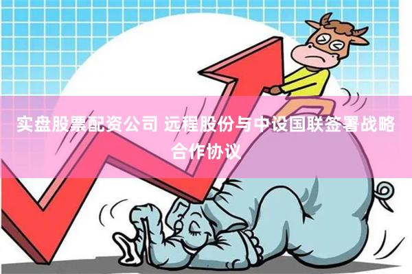 实盘股票配资公司 远程股份与中设国联签署战略合作协议