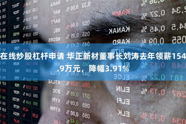 在线炒股杠杆申请 华正新材董事长刘涛去年领薪154.9万元，降幅3.91%