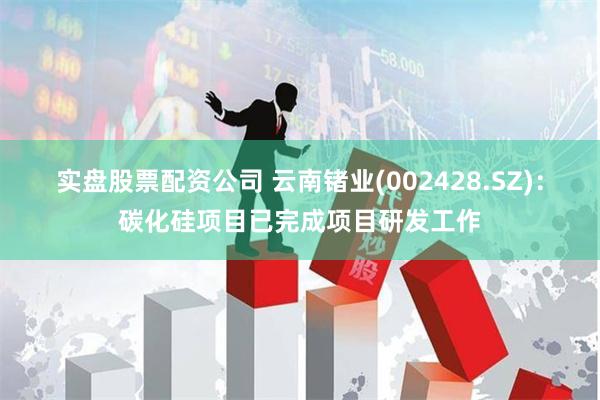 实盘股票配资公司 云南锗业(002428.SZ)：碳化硅项目已完成项目研发工作
