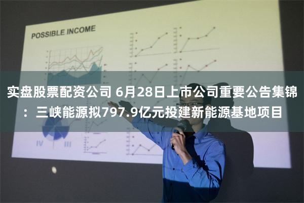 实盘股票配资公司 6月28日上市公司重要公告集锦：三峡能源拟797.9亿元投建新能源基地项目