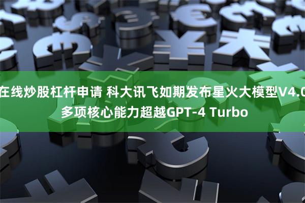 在线炒股杠杆申请 科大讯飞如期发布星火大模型V4.0 多项核心能力超越GPT-4 Turbo
