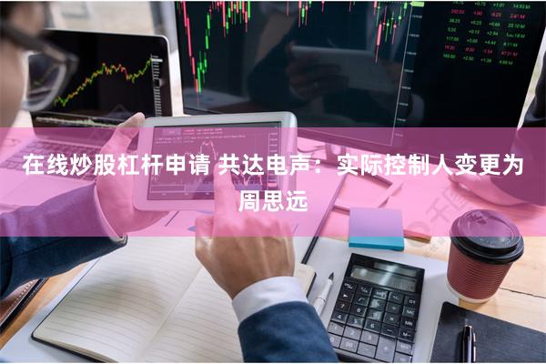 在线炒股杠杆申请 共达电声：实际控制人变更为周思远