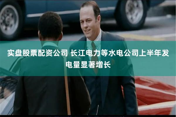 实盘股票配资公司 长江电力等水电公司上半年发电量显著增长