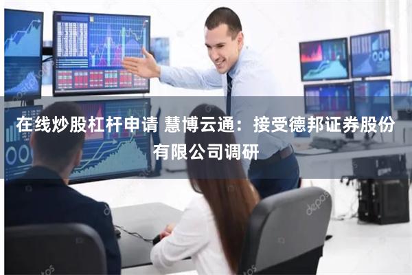 在线炒股杠杆申请 慧博云通：接受德邦证券股份有限公司调研