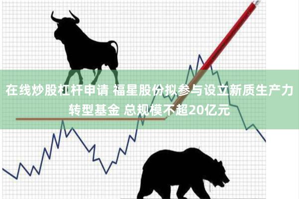 在线炒股杠杆申请 福星股份拟参与设立新质生产力转型基金 总规模不超20亿元