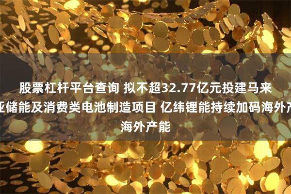 股票杠杆平台查询 拟不超32.77亿元投建马来西亚储能及消费类电池制造项目 亿纬锂能持续加码海外产能