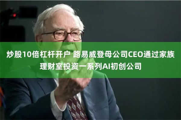 炒股10倍杠杆开户 路易威登母公司CEO通过家族理财室投资一系列AI初创公司