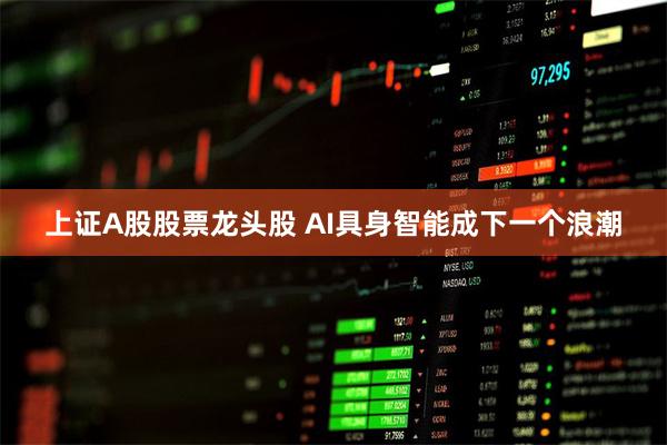 上证A股股票龙头股 AI具身智能成下一个浪潮