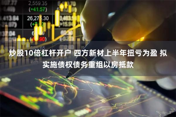 炒股10倍杠杆开户 四方新材上半年扭亏为盈 拟实施债权债务重组以房抵款