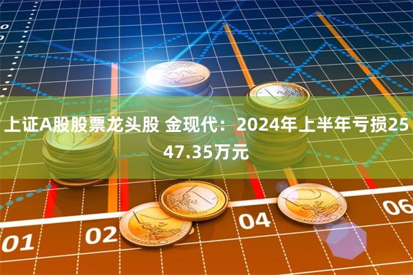 上证A股股票龙头股 金现代：2024年上半年亏损2547.35万元