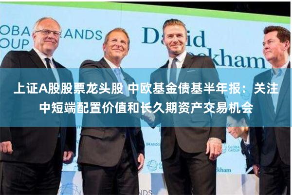 上证A股股票龙头股 中欧基金债基半年报：关注中短端配置价值和长久期资产交易机会