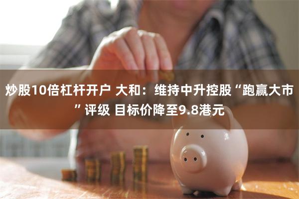炒股10倍杠杆开户 大和：维持中升控股“跑赢大市”评级 目标价降至9.8港元
