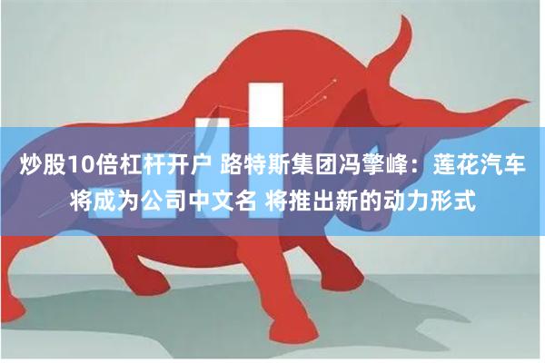 炒股10倍杠杆开户 路特斯集团冯擎峰：莲花汽车将成为公司中文名 将推出新的动力形式