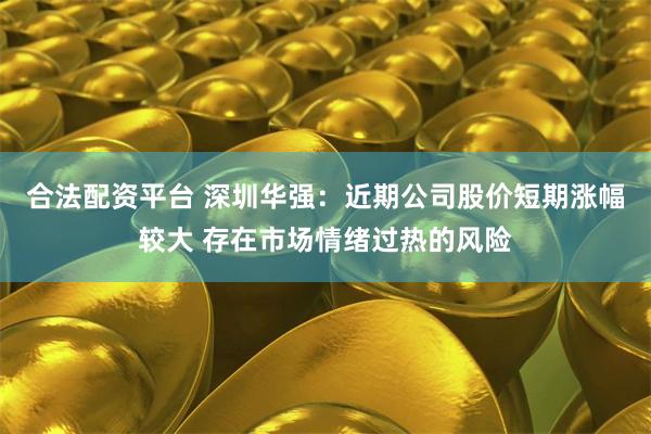 合法配资平台 深圳华强：近期公司股价短期涨幅较大 存在市场情绪过热的风险