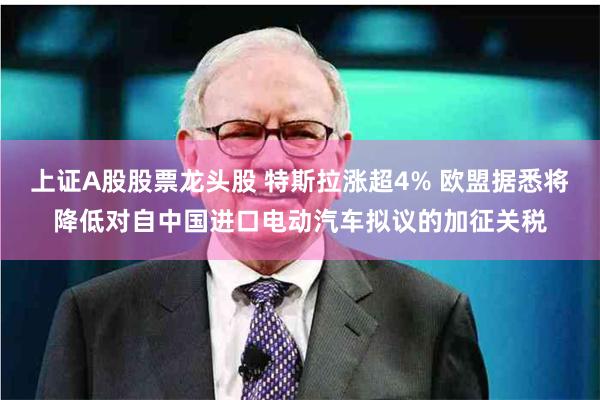 上证A股股票龙头股 特斯拉涨超4% 欧盟据悉将降低对自中国进口电动汽车拟议的加征关税