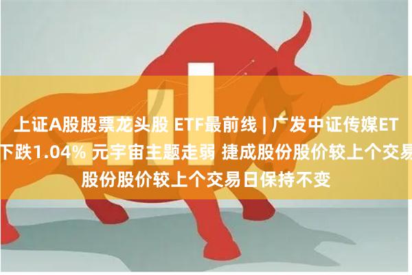 上证A股股票龙头股 ETF最前线 | 广发中证传媒ETF(512980)下跌1.04% 元宇宙主题走弱 捷成股份股价较上个交易日保持不变