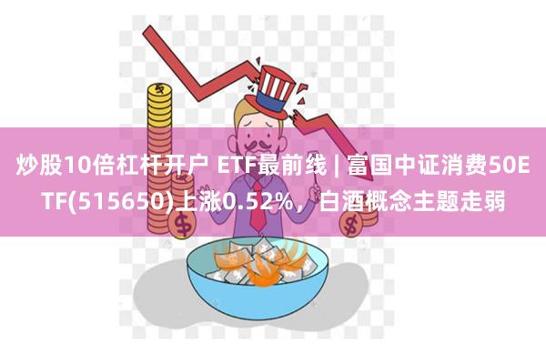 炒股10倍杠杆开户 ETF最前线 | 富国中证消费50ETF(515650)上涨0.52%,白酒概念主题走弱
