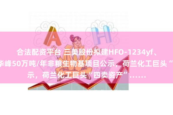 合法配资平台 三美股份拟建HFO-1234yf、PVDF等项目，华峰50万吨/年非粮生物基项目公示，荷兰化工巨头“四卖资产”……