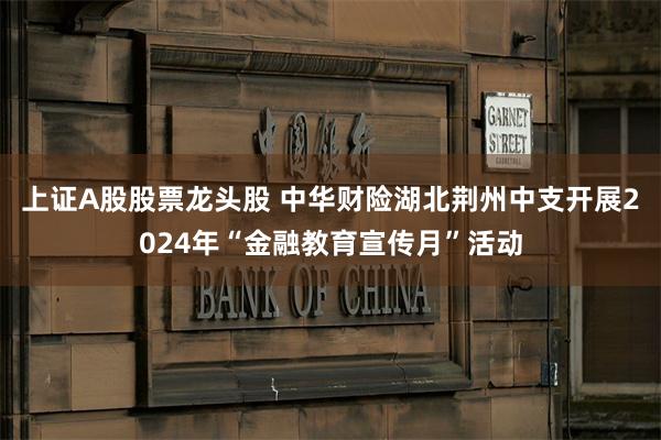 上证A股股票龙头股 中华财险湖北荆州中支开展2024年“金融教育宣传月”活动