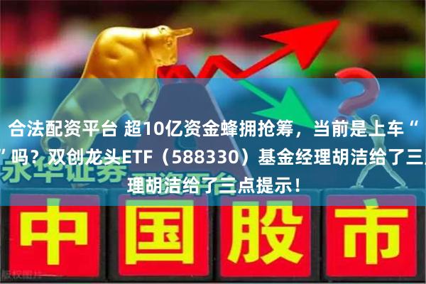 合法配资平台 超10亿资金蜂拥抢筹，当前是上车“好时点”吗？双创龙头ETF（588330）基金经理胡洁给了三点提示！