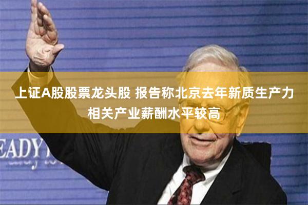 上证A股股票龙头股 报告称北京去年新质生产力相关产业薪酬水平较高