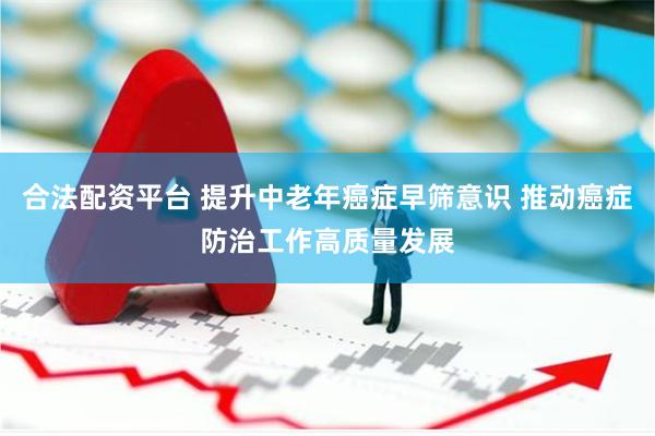 合法配资平台 提升中老年癌症早筛意识 推动癌症防治工作高质量发展