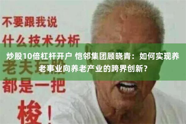 炒股10倍杠杆开户 恺邻集团顾晓青：如何实现养老事业向养老产业的跨界创新？