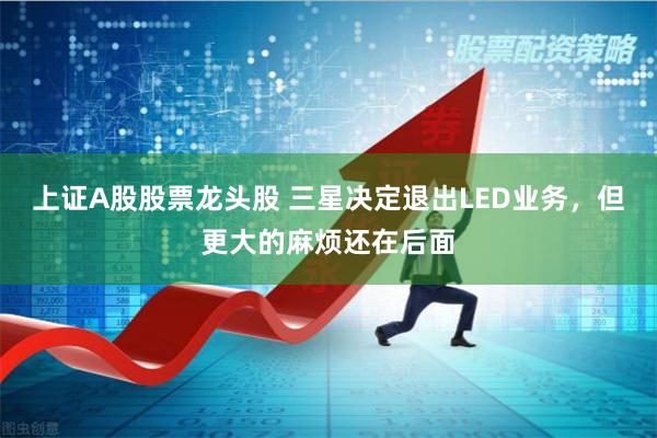 上证A股股票龙头股 三星决定退出LED业务，但更大的麻烦还在后面
