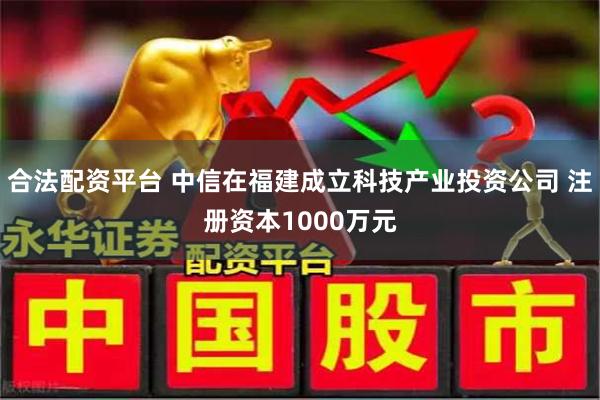 合法配资平台 中信在福建成立科技产业投资公司 注册资本1000万元