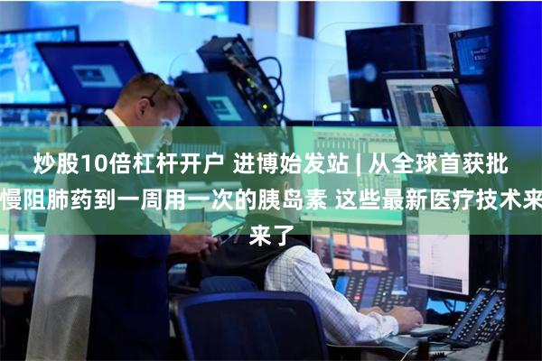炒股10倍杠杆开户 进博始发站 | 从全球首获批的慢阻肺药到一周用一次的胰岛素 这些最新医疗技术来了