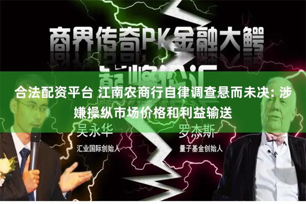 合法配资平台 江南农商行自律调查悬而未决: 涉嫌操纵市场价格和利益输送
