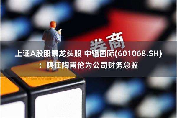 上证A股股票龙头股 中铝国际(601068.SH)：聘任陶甫伦为公司财务总监