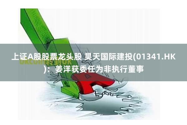 上证A股股票龙头股 昊天国际建投(01341.HK)：姜洋获委任为非执行董事