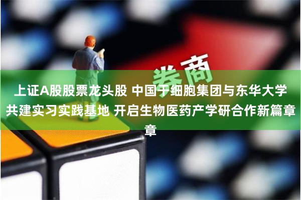 上证A股股票龙头股 中国干细胞集团与东华大学共建实习实践基地 开启生物医药产学研合作新篇章